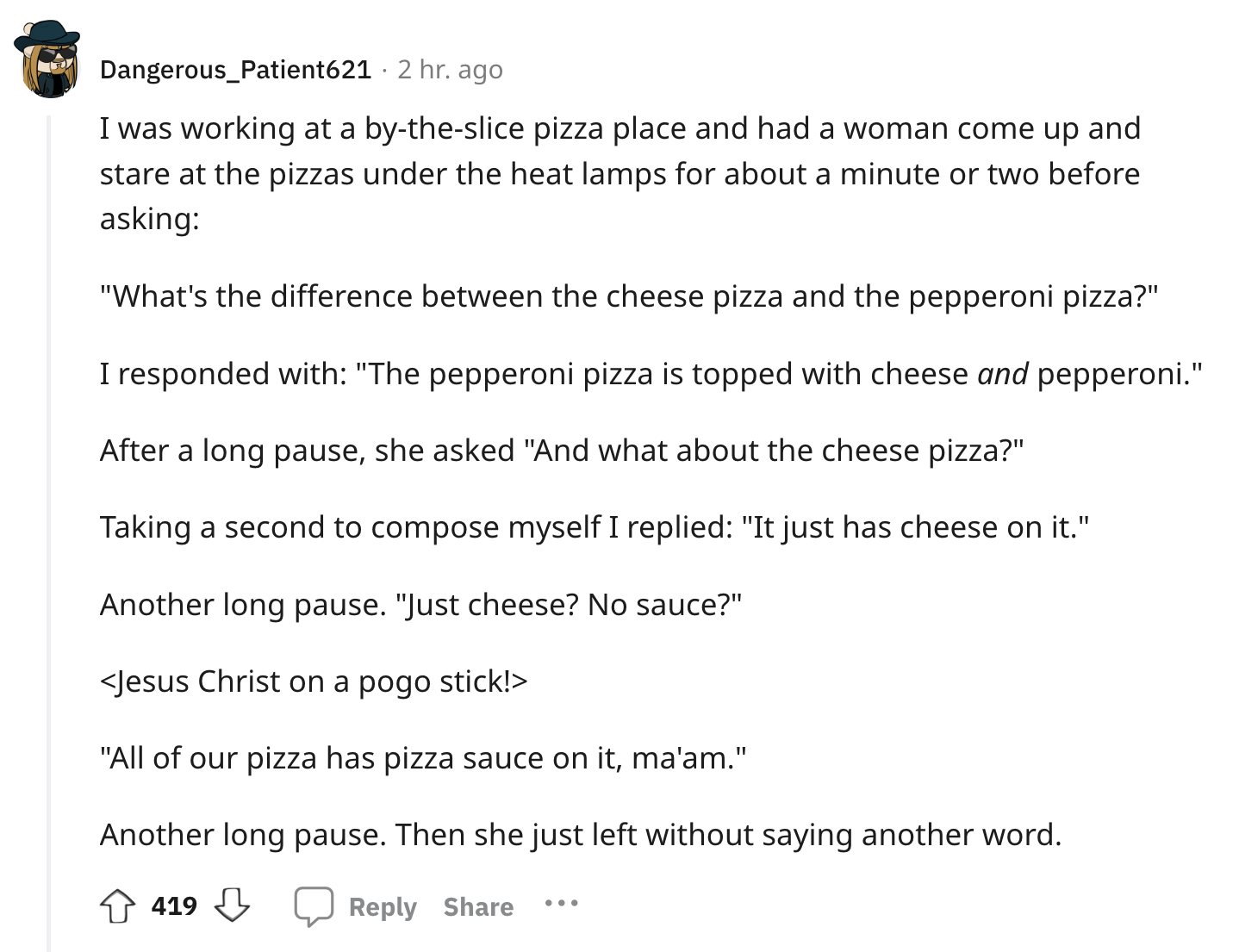 document - Dangerous_Patient621 2 hr. ago I was working at a bytheslice pizza place and had a woman come up and stare at the pizzas under the heat lamps for about a minute or two before asking "What's the difference between the cheese pizza and the pepper